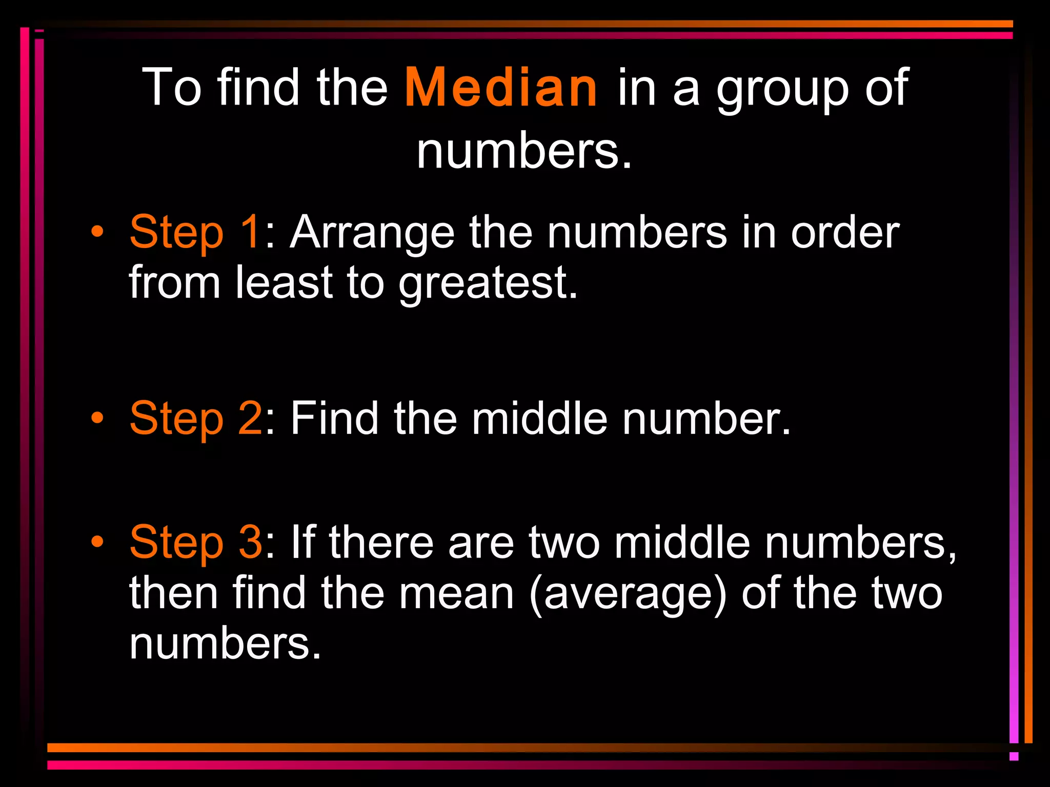 To find the Median in a group of
numbers.
• Step 1: Arrange the numbers in order
from least to greatest.
• Step 2: Find the middle number.
• Step 3: If there are two middle numbers,
then find the mean (average) of the two
numbers.

 