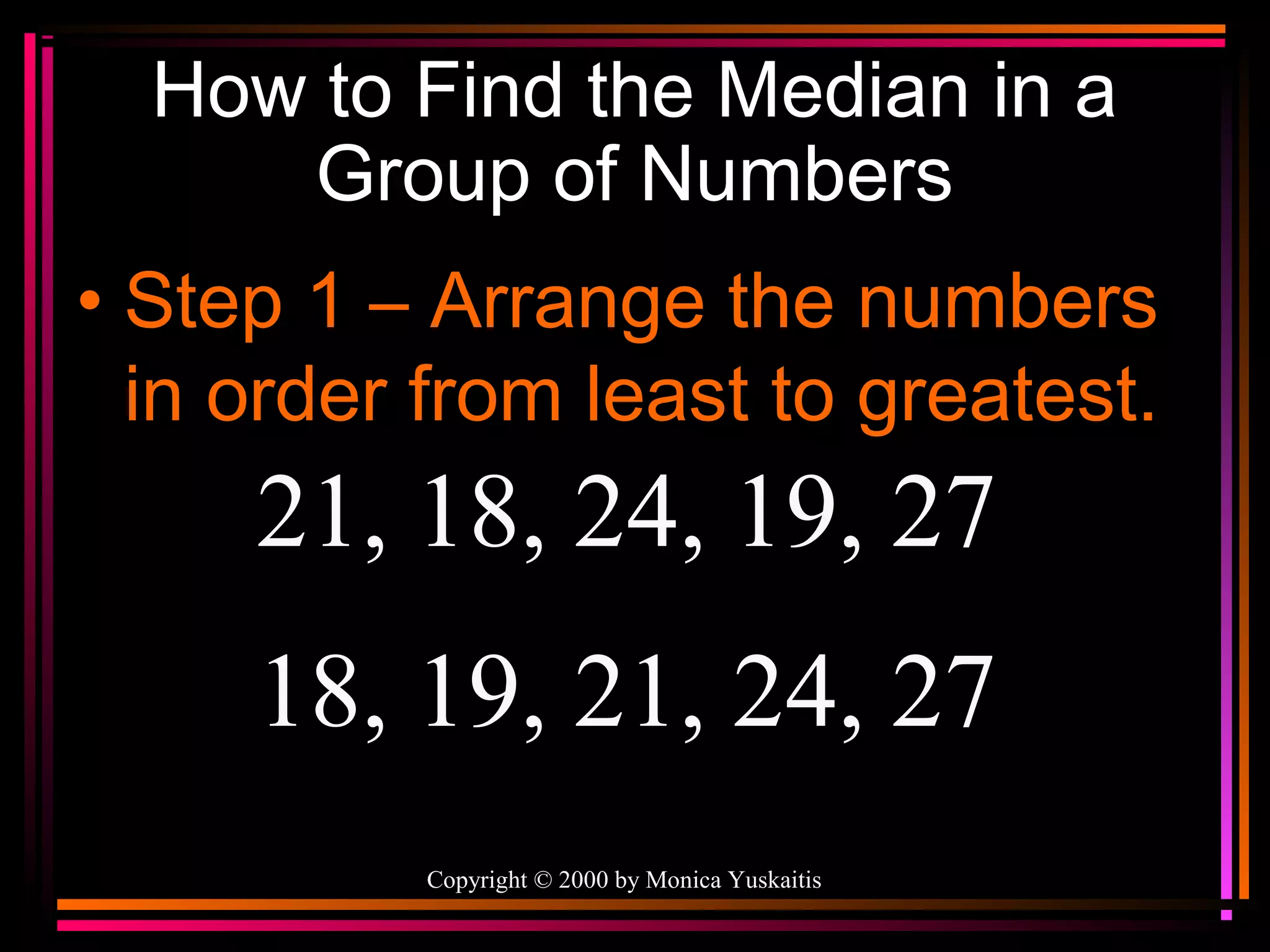 How to Find the Median in a
Group of Numbers
• Step 1 – Arrange the numbers
in order from least to greatest.

21, 18, 24, 19, 27
18, 19, 21, 24, 27
Copyright © 2000 by Monica Yuskaitis

 