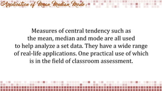 Application of Mean, Median, Mode :
Measures of central tendency such as
the mean, median and mode are all used
to help analyze a set data. They have a wide range
of real-life applications. One practical use of which
is in the field of classroom assessment.
 
