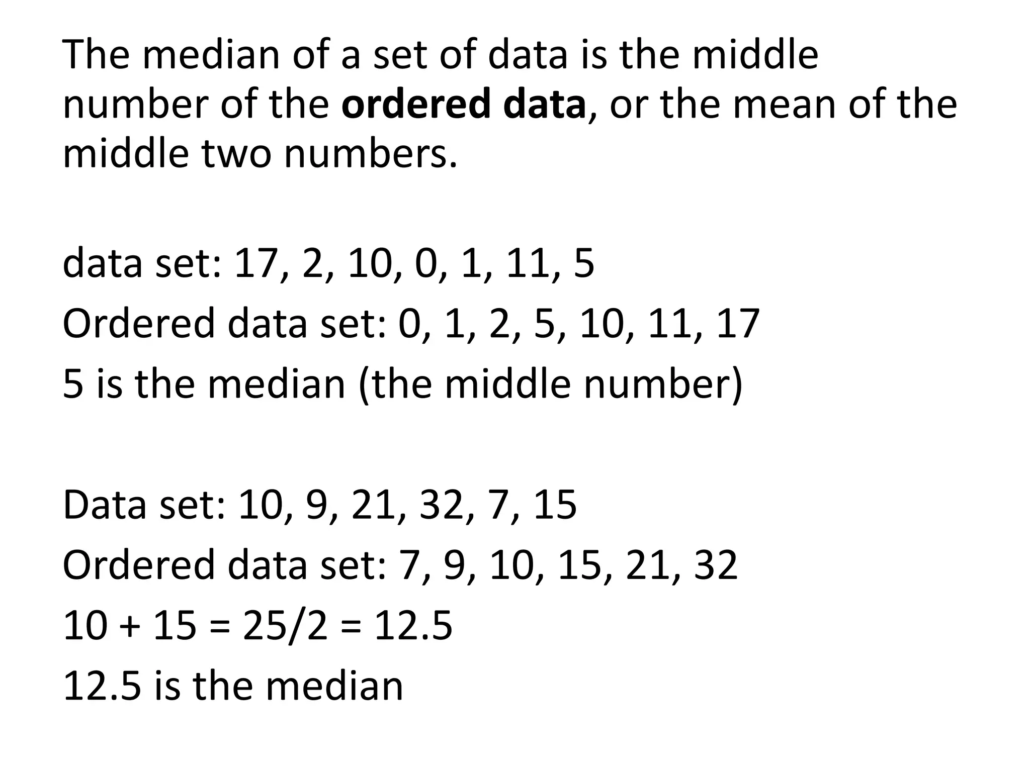 The median of a set of data is the middle
number of the ordered data, or the mean of the
middle two numbers.

data set: 17, 2, 10, 0, 1, 11, 5
Ordered data set: 0, 1, 2, 5, 10, 11, 17
5 is the median (the middle number)

Data set: 10, 9, 21, 32, 7, 15
Ordered data set: 7, 9, 10, 15, 21, 32
10 + 15 = 25/2 = 12.5
12.5 is the median
 