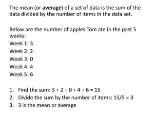 The mean (or average) of a set of data is the sum of the
data divided by the number of items in the data set.

Below are the number of apples Tom ate in the past 5
weeks:
Week 1: 3
Week 2: 2
Week 3: 0
Week 4: 4
Week 5: 6

1. Find the sum: 3 + 2 + 0 + 4 + 6 = 15
2. Divide the sum by the number of items: 15/5 = 3
3. 3 is the mean or average
 