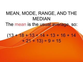 MEAN, MODE, RANGE, AND THE
MEDIAN
The mean is the usual average, so:
(13 + 18 + 13 + 14 + 13 + 16 + 14
+ 21 + 13) ÷ 9 = 15
 