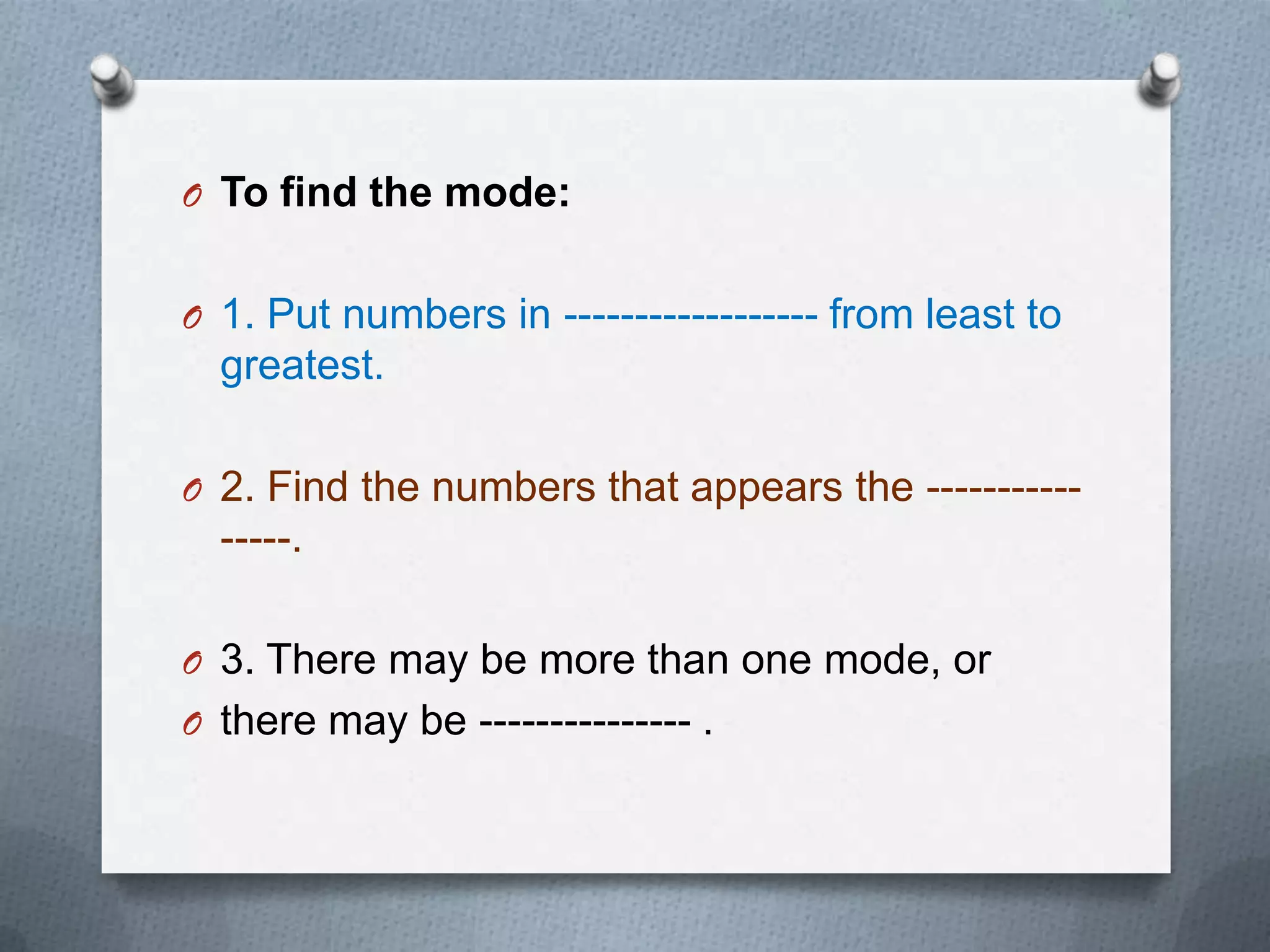 O To find the mode:


O 1. Put numbers in ------------------ from least to
  greatest.

O 2. Find the numbers that appears the -----------
  -----.

O 3. There may be more than one mode, or
O there may be --------------- .
 