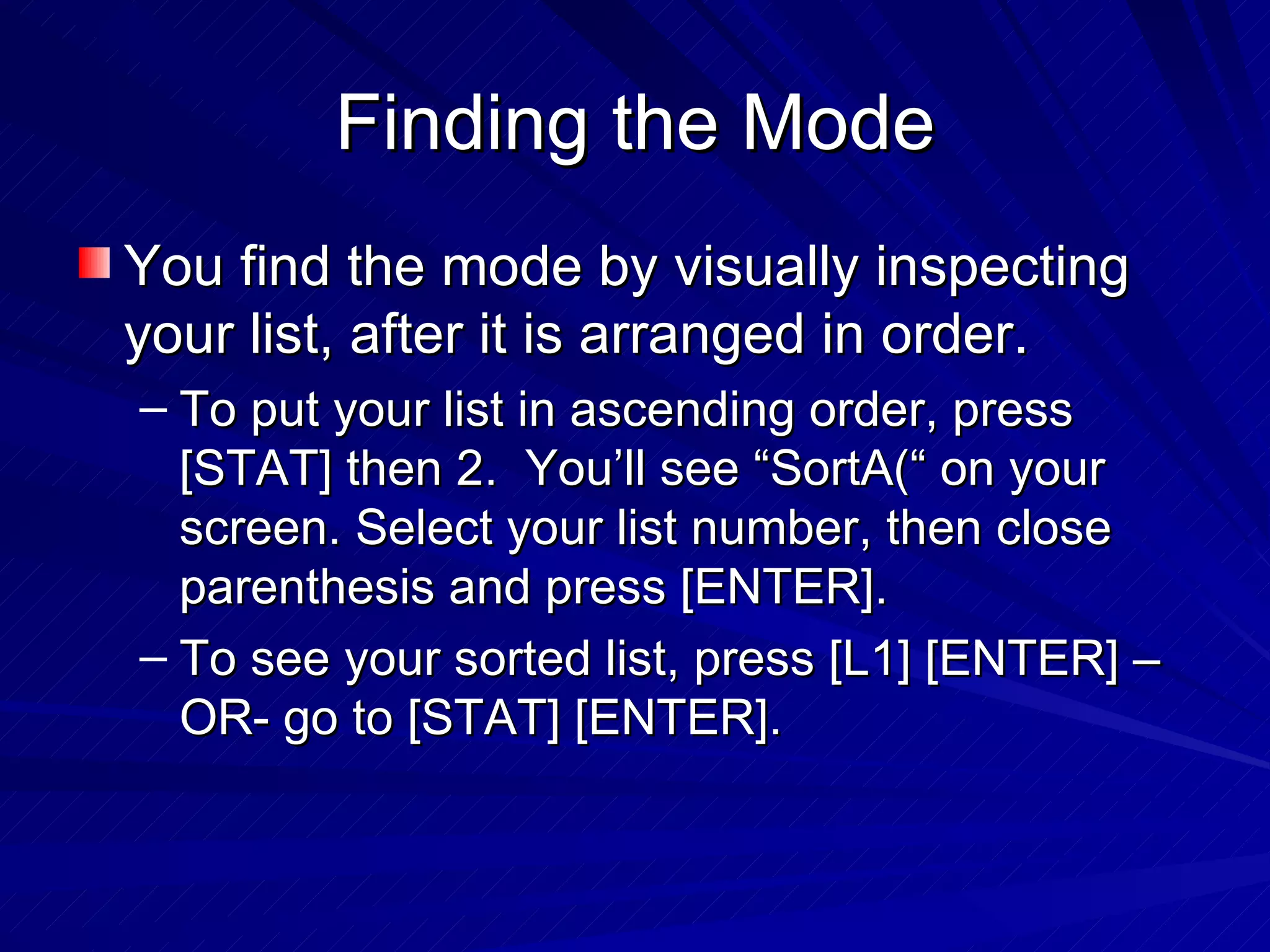 Finding the Mode You find the mode by visually inspecting your list, after it is arranged in order. To put your list in ascending order, press [STAT] then 2.  You’ll see “SortA(“ on your screen. Select your list number, then close parenthesis and press [ENTER]. To see your sorted list, press [L1] [ENTER] –OR- go to [STAT] [ENTER]. 
