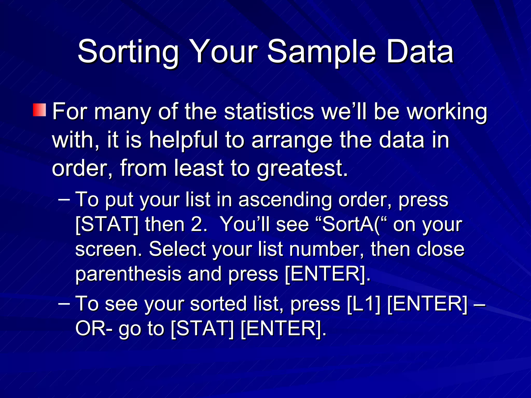 Sorting Your Sample Data For many of the statistics we’ll be working with, it is helpful to arrange the data in order, from least to greatest. To put your list in ascending order, press [STAT] then 2.  You’ll see “SortA(“ on your screen. Select your list number, then close parenthesis and press [ENTER]. To see your sorted list, press [L1] [ENTER] –OR- go to [STAT] [ENTER]. 