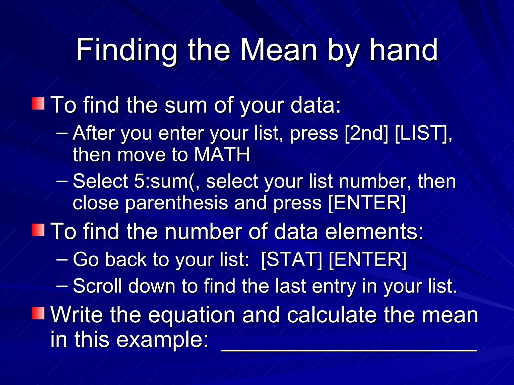 Finding the Mean by hand To find the sum of your data: After you enter your list, press [2nd] [LIST], then move to MATH Select 5:sum(, select your list number, then close parenthesis and press [ENTER] To find the number of data elements: Go back to your list:  [STAT] [ENTER] Scroll down to find the last entry in your list. Write the equation and calculate the mean in this example:  ____________________ 