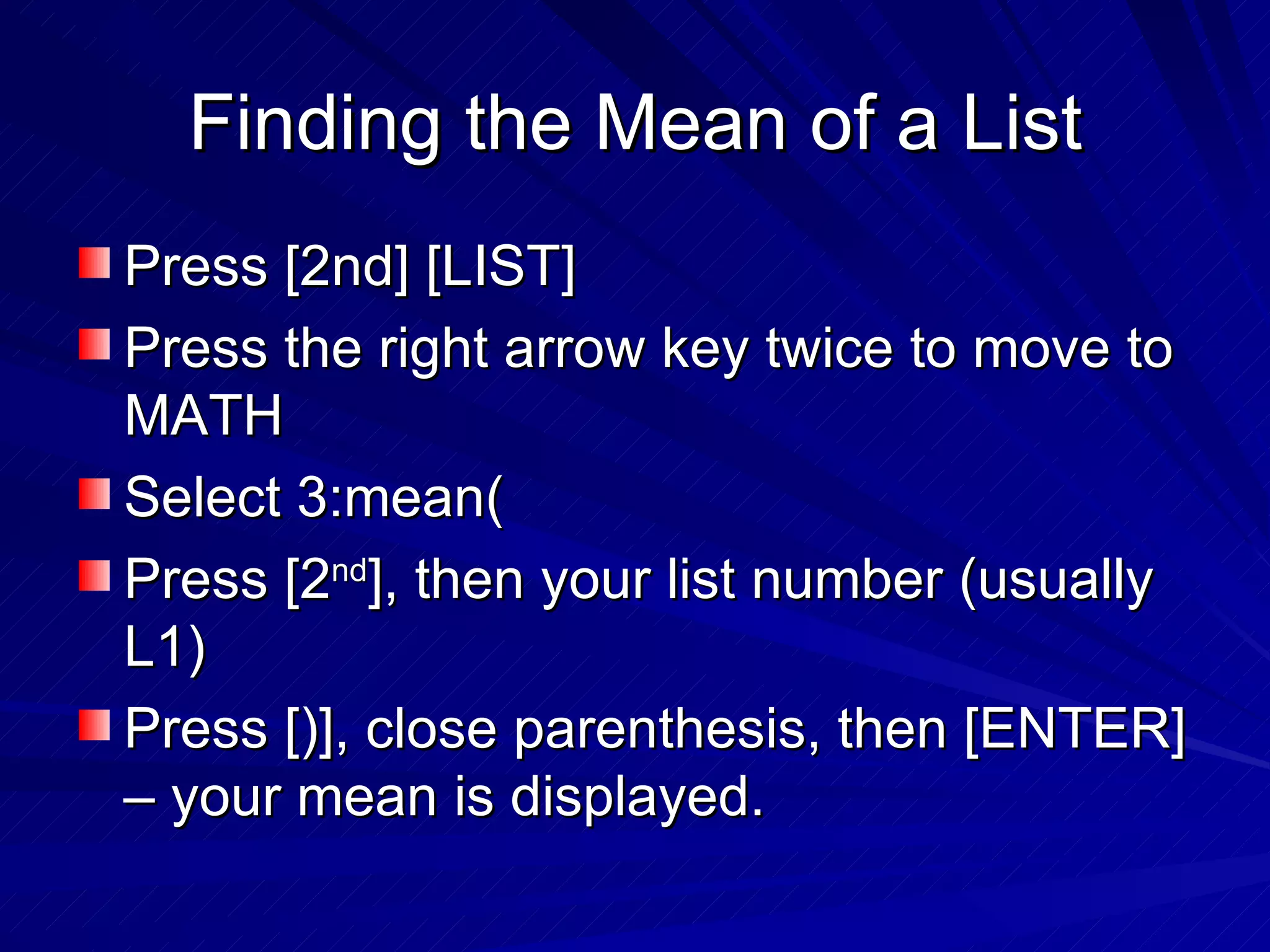 Finding the Mean of a List Press [2nd] [LIST] Press the right arrow key twice to move to MATH Select 3:mean( Press [2 nd ], then your list number (usually L1) Press [)], close parenthesis, then [ENTER] – your mean is displayed. 