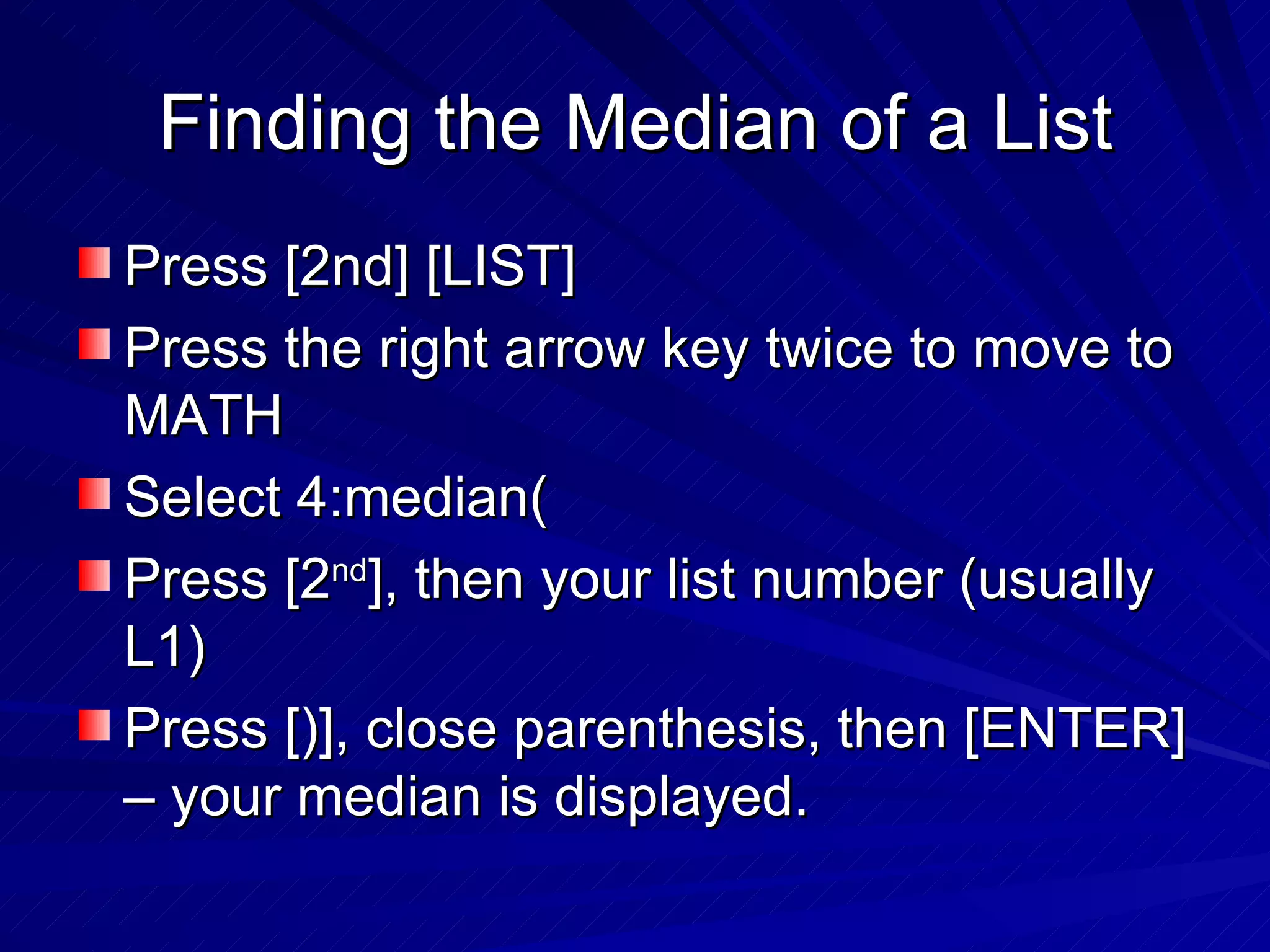 Finding the Median of a List Press [2nd] [LIST] Press the right arrow key twice to move to MATH Select 4:median( Press [2 nd ], then your list number (usually L1) Press [)], close parenthesis, then [ENTER] – your median is displayed. 