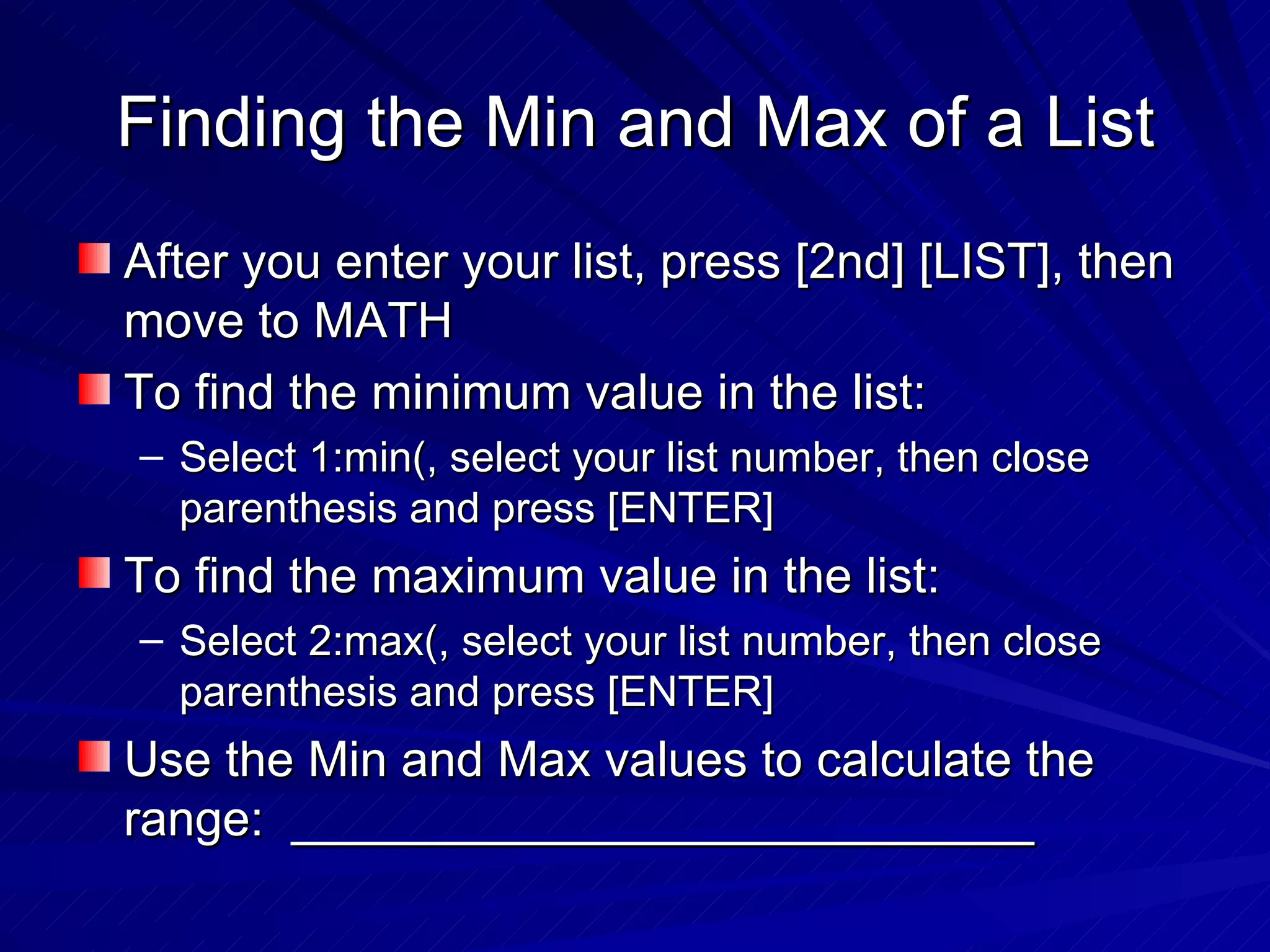 Finding the Min and Max of a List After you enter your list, press [2nd] [LIST], then move to MATH To find the minimum value in the list: Select 1:min(, select your list number, then close parenthesis and press [ENTER] To find the maximum value in the list: Select 2:max(, select your list number, then close parenthesis and press [ENTER] Use the Min and Max values to calculate the range:  ___________________________ 