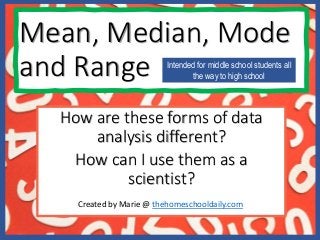 How are these forms of data
analysis different?
How can I use them as a
scientist?
Mean, Median, Mode
and Range Intended for middle school students all
the way to high school
Created by Marie @ thehomeschooldaily.com
 