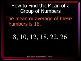 How to Find the Mean of a Group of Numbers The mean or average of these numbers is 16. Copyright  ©  2000  by Monica Yuskaitis 8, 10, 12, 18, 22, 26 