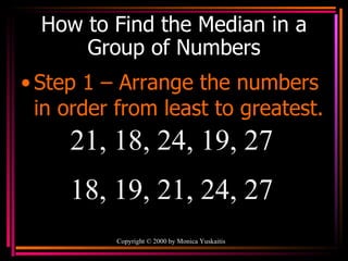 How to Find the Median in a Group of Numbers Step 1 – Arrange the numbers in order from least to greatest. Copyright  ©  2000  by Monica Yuskaitis 21, 18, 24, 19, 27  18, 19, 21, 24, 27 