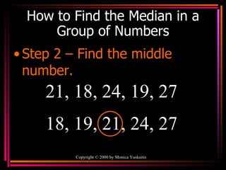 How to Find the Median in a Group of Numbers Step 2 – Find the middle number. Copyright  ©  2000  by Monica Yuskaitis 21, 18, 24, 19, 27  18, 19, 21, 24, 27 