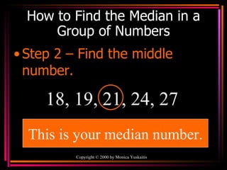 How to Find the Median in a Group of Numbers Step 2 – Find the middle number. Copyright  ©  2000  by Monica Yuskaitis 18, 19, 21, 24, 27 This is your median number. 