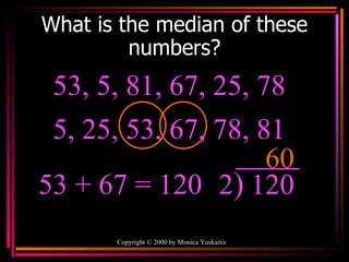 What is the median of these numbers? Copyright  ©  2000  by Monica Yuskaitis 53, 5, 81, 67, 25, 78  60 53 + 67   = 120 2 ) 120 5, 25, 53, 67, 78, 81  