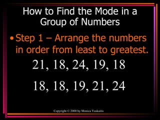 How to Find the Mode in a Group of Numbers Step 1 – Arrange the numbers in order from least to greatest. Copyright  ©  2000  by Monica Yuskaitis 21, 18, 24, 19, 18  18, 18, 19, 21, 24 