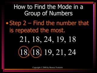 How to Find the Mode in a Group of Numbers Step 2 – Find the number that is repeated the most. Copyright  ©  2000  by Monica Yuskaitis 21, 18, 24, 19, 18  18, 18, 19, 21, 24  