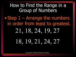 How to Find the Range in a Group of Numbers Step 1 – Arrange the numbers in order from least to greatest. Copyright  ©  2000  by Monica Yuskaitis 21, 18, 24, 19, 27  18, 19, 21, 24, 27 