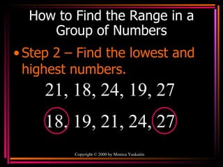 How to Find the Range in a Group of Numbers Step 2 – Find the lowest and highest numbers. Copyright  ©  2000  by Monica Yuskaitis 21, 18, 24, 19, 27  18, 19, 21, 24, 27 