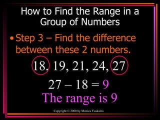 How to Find the Range in a Group of Numbers Step 3 – Find the difference between these 2 numbers. Copyright  ©  2000  by Monica Yuskaitis 18, 19, 21, 24, 27 27 – 18 =  9 The range is 9 