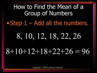 How to Find the Mean of a Group of Numbers Step 1 – Add all the numbers. Copyright  ©  2000  by Monica Yuskaitis 8, 10, 12, 18, 22, 26 8+10+12+18+22+26 = 96  