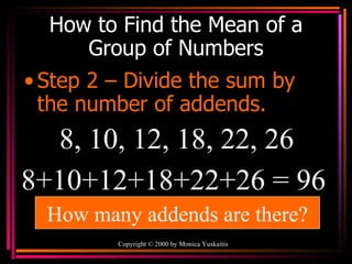 How to Find the Mean of a Group of Numbers Step 2 – Divide the sum by the number of addends. Copyright  ©  2000  by Monica Yuskaitis 8, 10, 12, 18, 22, 26 8+10+12+18+22+26 = 96  How many addends are there? 