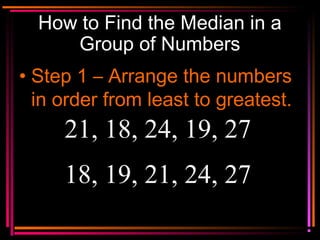 Copyright © 2000 by
Monica Yuskaitis
How to Find the Median in a
Group of Numbers
• Step 1 – Arrange the numbers
in order from least to greatest.
21, 18, 24, 19, 27
18, 19, 21, 24, 27
 