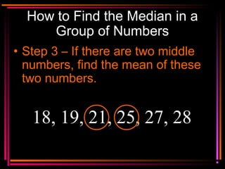 Copyright © 2000 by
Monica Yuskaitis
How to Find the Median in a
Group of Numbers
• Step 3 – If there are two middle
numbers, find the mean of these
two numbers.
18, 19, 21, 25, 27, 28
 