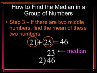 Copyright © 2000 by
Monica Yuskaitis
How to Find the Median in a
Group of Numbers
• Step 3 – If there are two middle
numbers, find the mean of these
two numbers.
21+ 25 = 46
2)46
23 median
 