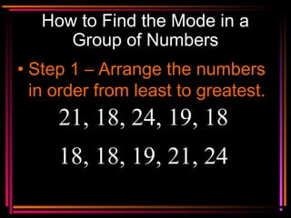 Copyright © 2000 by
Monica Yuskaitis
How to Find the Mode in a
Group of Numbers
• Step 1 – Arrange the numbers
in order from least to greatest.
21, 18, 24, 19, 18
18, 18, 19, 21, 24
 