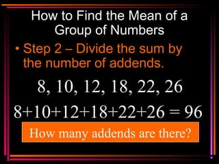 Copyright © 2000 by
Monica Yuskaitis
How to Find the Mean of a
Group of Numbers
• Step 2 – Divide the sum by
the number of addends.
8, 10, 12, 18, 22, 26
8+10+12+18+22+26 = 96
How many addends are there?
 