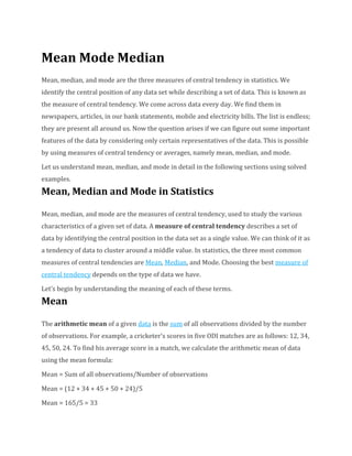 Mean Mode Median
Mean, median, and mode are the three measures of central tendency in statistics. We
identify the central position of any data set while describing a set of data. This is known as
the measure of central tendency. We come across data every day. We find them in
newspapers, articles, in our bank statements, mobile and electricity bills. The list is endless;
they are present all around us. Now the question arises if we can figure out some important
features of the data by considering only certain representatives of the data. This is possible
by using measures of central tendency or averages, namely mean, median, and mode.
Let us understand mean, median, and mode in detail in the following sections using solved
examples.
Mean, Median and Mode in Statistics
Mean, median, and mode are the measures of central tendency, used to study the various
characteristics of a given set of data. A measure of central tendency describes a set of
data by identifying the central position in the data set as a single value. We can think of it as
a tendency of data to cluster around a middle value. In statistics, the three most common
measures of central tendencies are Mean, Median, and Mode. Choosing the best measure of
central tendency depends on the type of data we have.
Let’s begin by understanding the meaning of each of these terms.
Mean
The arithmetic mean of a given data is the sum of all observations divided by the number
of observations. For example, a cricketer's scores in five ODI matches are as follows: 12, 34,
45, 50, 24. To find his average score in a match, we calculate the arithmetic mean of data
using the mean formula:
Mean = Sum of all observations/Number of observations
Mean = (12 + 34 + 45 + 50 + 24)/5
Mean = 165/5 = 33
 