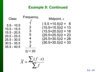 3.1 - 11
Example 9: Continued
Class Frequency, f Midpoint, x
5.5 - 10.5
10.5 - 15.5
15.5 - 20.5
20.5 - 25.5
25.5 - 30.5
30.5 - 35.5
35.5 - 40.5
1
2
3
5
4
3
2
( 5.5 +10.5)/2 = 8
(10.5+15.5)/2 = 13
(15.5+20.5)/2 = 18
(20.5+25.5)/2 = 23
(25.5+30.5)/2 = 28
(30.5+35.5)/2 = 33
f = 20

 

f
xf
X
)(
 