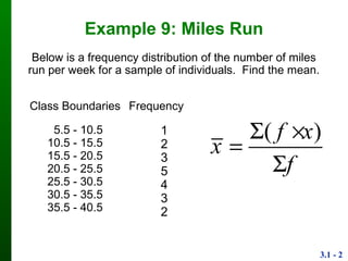 3.1 - 2
Example 9: Miles Run
Class
Boundaries
Frequency
5.5 - 10.5
10.5 - 15.5
15.5 - 20.5
20.5 - 25.5
25.5 - 30.5
30.5 - 35.5
35.5 - 40.5
1
2
3
5
4
3
2
Below is a frequency distribution of the number of miles
run per week for a sample of individuals. Find the mean.
( )f x
x
f
 


 