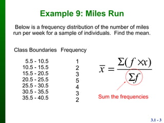3.1 - 3
Example 9: Miles Run
Class
Boundaries
Frequency
5.5 - 10.5
10.5 - 15.5
15.5 - 20.5
20.5 - 25.5
25.5 - 30.5
30.5 - 35.5
35.5 - 40.5
1
2
3
5
4
3
2
Below is a frequency distribution of the number of miles
run per week for a sample of individuals. Find the mean.
( )f x
x
f
 


Sum the frequencies
 