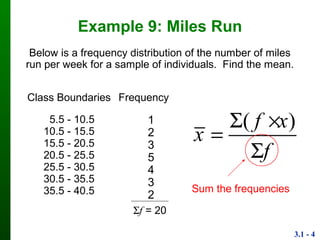 3.1 - 4
Example 9: Miles Run
Class
Boundaries
Frequency
5.5 - 10.5
10.5 - 15.5
15.5 - 20.5
20.5 - 25.5
25.5 - 30.5
30.5 - 35.5
35.5 - 40.5
1
2
3
5
4
3
2
Below is a frequency distribution of the number of miles
run per week for a sample of individuals. Find the mean.
f = 20
( )f x
x
f
 


Sum the frequencies
 