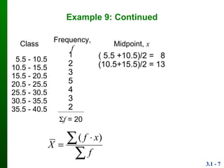 3.1 - 7
Example 9: Continued
Class Frequency, f Midpoint, x
5.5 - 10.5
10.5 - 15.5
15.5 - 20.5
20.5 - 25.5
25.5 - 30.5
30.5 - 35.5
35.5 - 40.5
1
2
3
5
4
3
2
( 5.5 +10.5)/2 = 8
(10.5+15.5)/2 = 13
f = 20

 

f
xf
X
)(
 