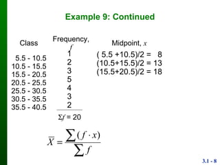 3.1 - 8
Example 9: Continued
Class Frequency, f Midpoint, x
5.5 - 10.5
10.5 - 15.5
15.5 - 20.5
20.5 - 25.5
25.5 - 30.5
30.5 - 35.5
35.5 - 40.5
1
2
3
5
4
3
2
( 5.5 +10.5)/2 = 8
(10.5+15.5)/2 = 13
(15.5+20.5)/2 = 18
f = 20

 

f
xf
X
)(
 