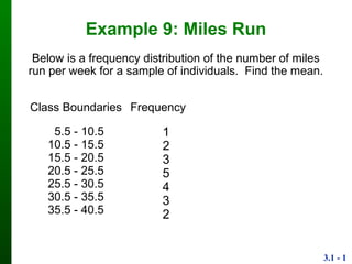 3.1 - 1
Example 9: Miles Run
Class
Boundaries
Frequency
5.5 - 10.5
10.5 - 15.5
15.5 - 20.5
20.5 - 25.5
25.5 - 30.5
30.5 - 35.5
35.5 - 40.5
1
2
3
5
4
3
2
Below is a frequency distribution of the number of miles
run per week for a sample of individuals. Find the mean.
 