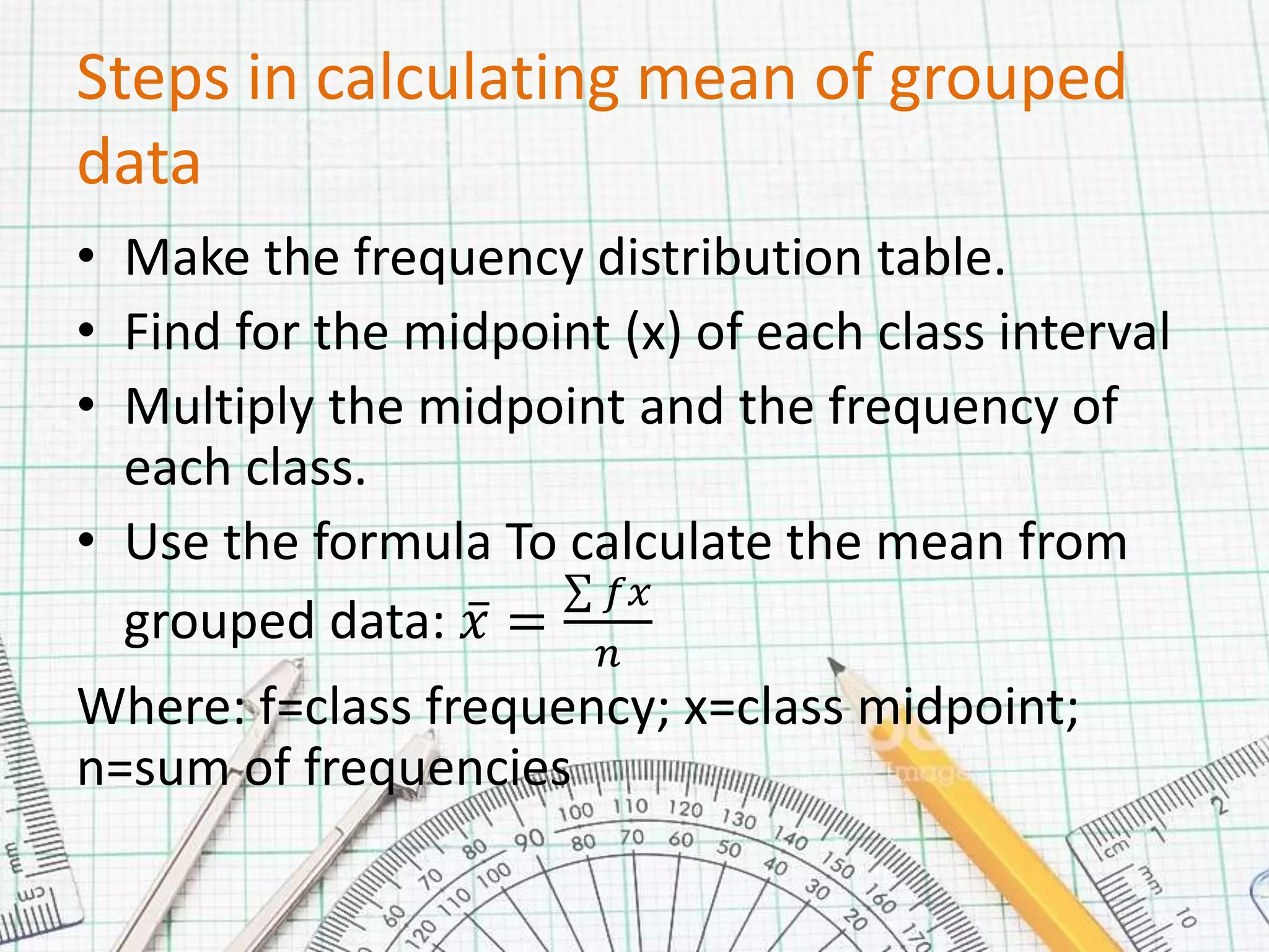 Steps in calculating mean of grouped
data
• Make the frequency distribution table.
• Find for the midpoint (x) of each class interval
• Multiply the midpoint and the frequency of
each class.
• Use the formula To calculate the mean from
grouped data: 𝑥 =
𝑓𝑥
𝑛
Where: f=class frequency; x=class midpoint;
n=sum of frequencies
 