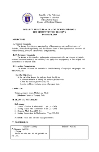 Republic of the Philippines
Department of Education
MIMAROPA Region
Division of Occidental Mindoro
DETAILED LESSON PLAN IN MEAN OF GROUPED DATA
FOR DEMONSTRATION TEACHING
December 1, 2019
I. OBJECTIVES
A. Content Standards
The learner demonstrates understanding of key concepts, uses and importance of
Statistics, data collection/gathering and the different forms of data representation, measures of
central tendency, measures of variability, and probability.
B. Performance Standards
The learner is able to collect and organize data systematically and compute accurately
measures of central tendency and variability and apply these appropriately in data analysis and
interpretation in different fields.
C. Learning Competencies
The learner calculates the measures of central tendency of ungrouped and grouped data.
(M7SP-IVf-g-1)
Specific Objectives:
At the end of the lesson, the students should be able to:
A. state the formula in finding the mean of grouped data;
B. find the mean of grouped data; and
C. solve problems involving mean of grouped data.
II. CONTENT
Topic: Averages: Mean, Median and Mode
Sub-topic: Mean of Grouped Data
III. LEARNING RESOURCES
References:
1. Learner’s Module in Mathematics 7 pp. (245-247)
2. Moving Ahead with Mathematics II pp. (251-253)
3. Dynamic Math II pp. (255-256)
4. Making Connections in Mathematics IV pp. 357-360
Materials: Visual aids and slide deck presentation
IV. PROCEDURES
Teacher’s Activity Students’ Activity
Preliminary Activity:
1. Prayer
Before we start, let’s ask the guidance of
our Lord.
 