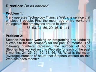 Direction: Do as directed.
Problem 1:
Mark operates Technology Titans, a Web site service that
employs 8 people. Find the mean age of his workers if
the ages of the employees are as follows:
55, 63, 34, 59, 29, 46, 51, 41
Problem 2:
Stephen has been working on programing and updating
a Web site for his company for the past 15 months. The
following numbers represent the number of hours
Stephen has worked on this Web site for each of the past
7 months: 24, 25, 31, 50, 53, 66, 78. What is the mean
(average) number of hours that Stephen worked on this
Web site each month?
 