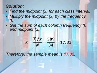 Solution:
• Find the midpoint (x) for each class interval.
• Multiply the midpoint (x) by the frequency
(f).
• Get the sum of each column frequency (f)
and midpoint (x).
𝒙 =
𝒇𝒙
𝑵
=
𝟓𝟖𝟗
𝟑𝟒
= 𝟏𝟕. 𝟑𝟐
Therefore, the sample mean is 17.32.
 