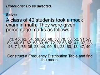 Directions: Do as directed.
Solve:
A class of 40 students took a mock
exam in math. They were given
percentage marks as follows:
73, 45, 62, 34, 59, 20, 48, 50, 78, 38, 52, 91,57,
82, 46, 51, 62, 58,39, 50,72, 73,63,52, 41, 37, 28,
46, 71, 75, 36, 28, 44, 90, 51, 28, 60, 18, 47, 40.
Construct a Frequency Distribution Table and find
the mean.
 