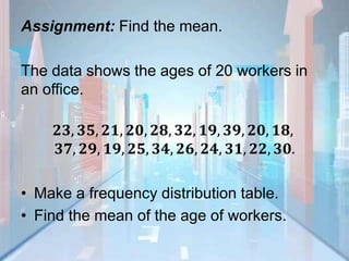 Assignment: Find the mean.
The data shows the ages of 20 workers in
an office.
𝟐𝟑, 𝟑𝟓, 𝟐𝟏, 𝟐𝟎, 𝟐𝟖, 𝟑𝟐, 𝟏𝟗, 𝟑𝟗, 𝟐𝟎, 𝟏𝟖,
𝟑𝟕, 𝟐𝟗, 𝟏𝟗, 𝟐𝟓, 𝟑𝟒, 𝟐𝟔, 𝟐𝟒, 𝟑𝟏, 𝟐𝟐, 𝟑𝟎.
• Make a frequency distribution table.
• Find the mean of the age of workers.
 