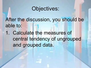 Objectives:
After the discussion, you should be
able to:
1. Calculate the measures of
central tendency of ungrouped
and grouped data.
 