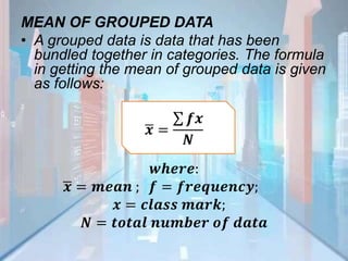 MEAN OF GROUPED DATA
• A grouped data is data that has been
bundled together in categories. The formula
in getting the mean of grouped data is given
as follows:
𝒙 =
𝒇𝒙
𝑵
𝒘𝒉𝒆𝒓𝒆:
𝒙 = 𝒎𝒆𝒂𝒏 ; 𝒇 = 𝒇𝒓𝒆𝒒𝒖𝒆𝒏𝒄𝒚;
𝒙 = 𝒄𝒍𝒂𝒔𝒔 𝒎𝒂𝒓𝒌;
𝑵 = 𝒕𝒐𝒕𝒂𝒍 𝒏𝒖𝒎𝒃𝒆𝒓 𝒐𝒇 𝒅𝒂𝒕𝒂
 