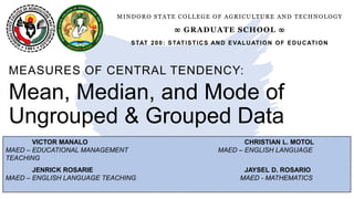 VICTOR MANALO CHRISTIAN L. MOTOL
MAED – EDUCATIONAL MANAGEMENT MAED – ENGLISH LANGUAGE
TEACHING
JENRICK ROSARIE JAYSEL D. ROSARIO
MAED – ENGLISH LANGUAGE TEACHING MAED - MATHEMATICS
Mean, Median, and Mode of
Ungrouped & Grouped Data
MEASURES OF CENTRAL TENDENCY:
MINDORO STATE COLLEGE OF AGRICULTURE AND TECHNOLOGY
∞ GRADUATE SCHOOL ∞
STAT 200: STATISTICS AND EVALUATION OF EDUCATION
 