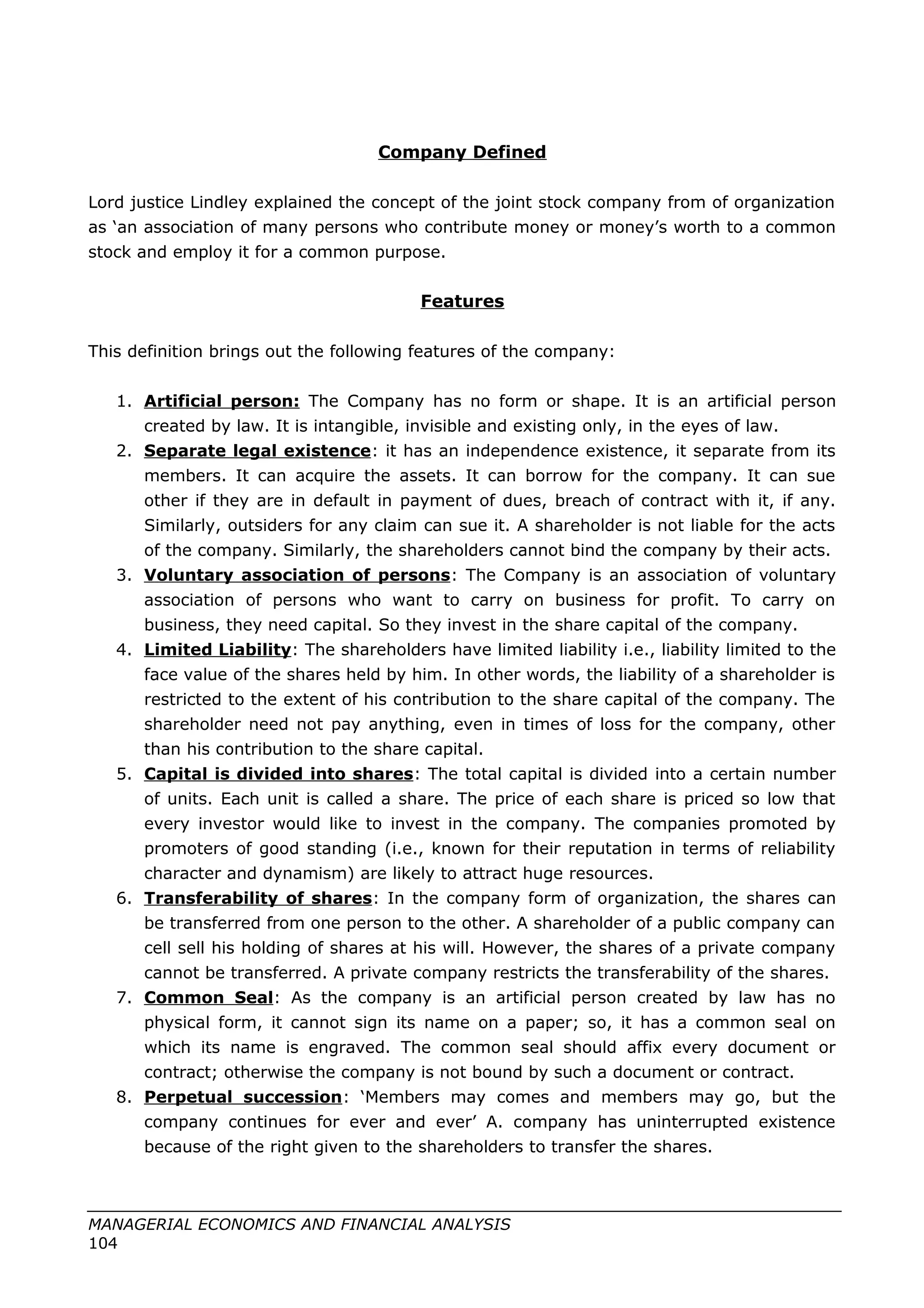 Company Defined
Lord justice Lindley explained the concept of the joint stock company from of organization
as ‘an association of many persons who contribute money or money’s worth to a common
stock and employ it for a common purpose.
Features
This definition brings out the following features of the company:
1. Artificial person: The Company has no form or shape. It is an artificial person
created by law. It is intangible, invisible and existing only, in the eyes of law.
2. Separate legal existence: it has an independence existence, it separate from its
members. It can acquire the assets. It can borrow for the company. It can sue
other if they are in default in payment of dues, breach of contract with it, if any.
Similarly, outsiders for any claim can sue it. A shareholder is not liable for the acts
of the company. Similarly, the shareholders cannot bind the company by their acts.
3. Voluntary association of persons: The Company is an association of voluntary
association of persons who want to carry on business for profit. To carry on
business, they need capital. So they invest in the share capital of the company.
4. Limited Liability: The shareholders have limited liability i.e., liability limited to the
face value of the shares held by him. In other words, the liability of a shareholder is
restricted to the extent of his contribution to the share capital of the company. The
shareholder need not pay anything, even in times of loss for the company, other
than his contribution to the share capital.
5. Capital is divided into shares: The total capital is divided into a certain number
of units. Each unit is called a share. The price of each share is priced so low that
every investor would like to invest in the company. The companies promoted by
promoters of good standing (i.e., known for their reputation in terms of reliability
character and dynamism) are likely to attract huge resources.
6. Transferability of shares: In the company form of organization, the shares can
be transferred from one person to the other. A shareholder of a public company can
cell sell his holding of shares at his will. However, the shares of a private company
cannot be transferred. A private company restricts the transferability of the shares.
7. Common Seal: As the company is an artificial person created by law has no
physical form, it cannot sign its name on a paper; so, it has a common seal on
which its name is engraved. The common seal should affix every document or
contract; otherwise the company is not bound by such a document or contract.
8. Perpetual succession: ‘Members may comes and members may go, but the
company continues for ever and ever’ A. company has uninterrupted existence
because of the right given to the shareholders to transfer the shares.
MANAGERIAL ECONOMICS AND FINANCIAL ANALYSIS
104
 