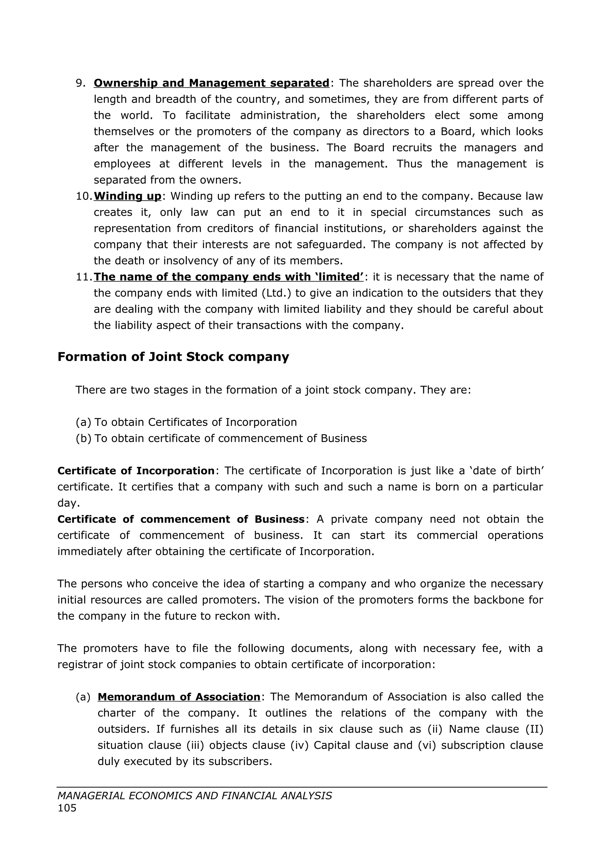 9. Ownership and Management separated: The shareholders are spread over the
length and breadth of the country, and sometimes, they are from different parts of
the world. To facilitate administration, the shareholders elect some among
themselves or the promoters of the company as directors to a Board, which looks
after the management of the business. The Board recruits the managers and
employees at different levels in the management. Thus the management is
separated from the owners.
10.Winding up: Winding up refers to the putting an end to the company. Because law
creates it, only law can put an end to it in special circumstances such as
representation from creditors of financial institutions, or shareholders against the
company that their interests are not safeguarded. The company is not affected by
the death or insolvency of any of its members.
11.The name of the company ends with ‘limited’: it is necessary that the name of
the company ends with limited (Ltd.) to give an indication to the outsiders that they
are dealing with the company with limited liability and they should be careful about
the liability aspect of their transactions with the company.
Formation of Joint Stock company
There are two stages in the formation of a joint stock company. They are:
(a) To obtain Certificates of Incorporation
(b) To obtain certificate of commencement of Business
Certificate of Incorporation: The certificate of Incorporation is just like a ‘date of birth’
certificate. It certifies that a company with such and such a name is born on a particular
day.
Certificate of commencement of Business: A private company need not obtain the
certificate of commencement of business. It can start its commercial operations
immediately after obtaining the certificate of Incorporation.
The persons who conceive the idea of starting a company and who organize the necessary
initial resources are called promoters. The vision of the promoters forms the backbone for
the company in the future to reckon with.
The promoters have to file the following documents, along with necessary fee, with a
registrar of joint stock companies to obtain certificate of incorporation:
(a) Memorandum of Association: The Memorandum of Association is also called the
charter of the company. It outlines the relations of the company with the
outsiders. If furnishes all its details in six clause such as (ii) Name clause (II)
situation clause (iii) objects clause (iv) Capital clause and (vi) subscription clause
duly executed by its subscribers.
MANAGERIAL ECONOMICS AND FINANCIAL ANALYSIS
105
 
